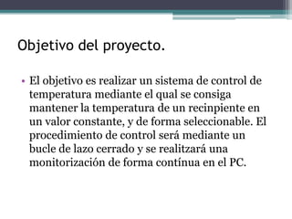 Objetivo del proyecto.
• El objetivo es realizar un sistema de control de
temperatura mediante el qual se consiga
mantener la temperatura de un recinpiente en
un valor constante, y de forma seleccionable. El
procedimiento de control será mediante un
bucle de lazo cerrado y se realitzará una
monitorización de forma contínua en el PC.
 