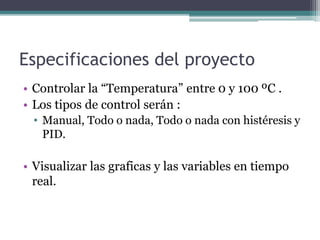 Especificaciones del proyecto
• Controlar la “Temperatura” entre 0 y 100 ºC .
• Los tipos de control serán :
• Manual, Todo o nada, Todo o nada con histéresis y
PID.
• Visualizar las graficas y las variables en tiempo
real.
 