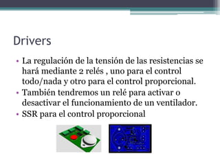 Drivers
• La regulación de la tensión de las resistencias se
hará mediante 2 relés , uno para el control
todo/nada y otro para el control proporcional.
• También tendremos un relé para activar o
desactivar el funcionamiento de un ventilador.
• SSR para el control proporcional
 