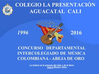 CONCURSO DEPARTAMENTAL
INTERCOLEGIADO DE MÚSICA
COLOMBIANA - ABEJA DE ORO
1996 2016
COLEGIO LA PRESENTACIÓN
AGUACATAL CALI
La música es la armonía del cielo y de la tierra.
Yuel-Ji Músico chino
 