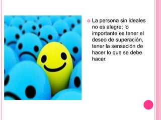    La persona sin ideales
    no es alegre; lo
    importante es tener el
    deseo de superación,
    tener la sensación de
    hacer lo que se debe
    hacer.
 