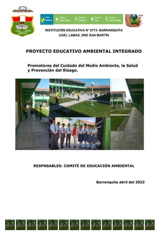 INSTITUCIÓN EDUCATIVA N° 0773- BARRANQUITA
UGEL LAMAS, DRE SAN MARTÍN
PROYECTO EDUCATIVO AMBIENTAL INTEGRADO
Promotores del Cuidado del Medio Ambiente, la Salud
y Prevención del Riesgo.
RESPNSABLES: COMITÉ DE EDUCACIÓN AMBIENTAL
Barranquita abril del 2022
 