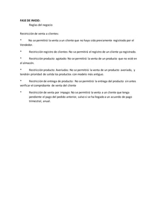 FASE DE INICIO: 
Reglas del negocio 
Restricción de venta a clientes: 
* No se permitirá la venta a un cliente que no haya sido previamente registrado por el 
Vendedor. 
* Restricción registro de clientes: No se permitirá el registro de un cliente ya registrado. 
* Restricción producto agotado: No se permitirá la venta de un producto que no esté en 
el almacén. 
* Restricción producto Averiados: No se permitirá la venta de un producto averiado, y 
tendrán prioridad de salida los productos con modelo más antiguo. 
* Restricción de entrega de producto: No se permitirá la entrega del producto sin antes 
verificar el comprobante de venta del cliente 
* Restricción de venta por impago: No se permitirá la venta a un cliente que tenga 
pendiente el pago del pedido anterior, salvo si se ha llegado a un acuerdo de pago 
trimestral, anual. 
 