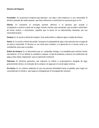 Glosario del Negocio 
Proveedor: Es la persona o empresa que abastece con algo a otra empresa o a una comunidad. El 
término procede del verbo proveer, que hace referencia a suministrar lo necesario para un fin. 
Cliente: En economía el concepto permite referirse a la persona que accede a 
un producto o servicio a partir de un pago. Existen clientes que constantes, que acceden a dicho bien 
de forma asidua, u ocasionales, aquellos que lo hacen en un determinado momento, por una 
necesidad puntual. 
Compra: Es la acción y efecto de comprar. Este verbo refiere a obtener algo a cambio de dinero. 
Venta: Es la acción y efecto de vender (traspasar la propiedad de algo a otra persona tras el pago de 
un precio convenido). El término se usa tanto para nombrar a la operación en sí misma como a la 
cantidad de cosas que se venden. 
Orden de Compra: Es un documento que un comprador entrega a un vendedor para solicitar ciertas 
mercaderías. En él se detalla la cantidad a comprar, el tipo de producto, el precio, las condiciones de 
pago y otros datos importantes para la operación comercial. 
Cobranza: En términos generales, por cobranza se refiere a la percepción o recogida de algo, 
generalmente dinero, en concepto de la compra o el pago por el uso de algún servicio. 
Pre-Venta: Es un sistema mediante el cual una persona (Vendedor) toma un pedido, para luego ser 
cancelado por el cliente y que luego es entregado por el encargado del almacén. 
 