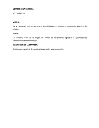 NOMBRE DE LA EMPRESA: 
RECOMAR S.R.L 
MISION: 
Dar al cliente una satisfacción para su necesidad agrícola, brindando maquinarias y servicio de 
calidad. 
VISION: 
Ser empresa líder en la región en ventas de maquinarias agrícolas y agroforestales, 
consolidándose como la mejor. 
DESCRIPCION DE LA EMPRESA: 
Distribuidor mayorista de maquinarias agrícolas y agroforestales. 
 