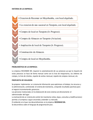 HISTORIA DE LA EMPRESA: 
2005 
• Creacion de Recomar en Moyobamba, con local alquilado. 
2008 
• La creacion de una sucursal en Tarapoto, con local alquilado. 
2009 
• Compra de local en Tarapoto (Jr. Progreso). 
2010 
• Compra de Almacen en Tarapoto (Aviacion). 
2011 
• Ampliación de local de Tarapoto (Jr. Progreso). 
2012 
• Construcción de Almacen. 
2013 
• Compra de local en Moyobamba. 
PROBLEMÁTICA DE LA EMPRESA: 
La empresa RECOMAR SRL requiere la automatización de sus procesos ya que la mayoría de 
estos procesos se hace de forma manual como son la lista de maquinarias, las órdenes de 
compra, la lista de clientes, reporte de ventas mensual, reporte de compras mensual, etc. 
PROPUESTA DE SOLUCION: 
Se propone implementar un sistema de información para optimizara el trabajo, los recursos y 
la administración, controlando el sistema de inventarios, arrojando resultados positivos para 
el negocio incrementando ganancias. 
Las personas involucradas en la elaboración de este sistema son directamente el 
administrador del lugar 
La realización de un sistema de control de inventarios (altas, bajas, consultas y modificaciones) 
permita a la empresa seguir creciendo y extender su mercado. 
El ambiente en el que nos desarrollaremos es la empresa RECOMAR SRL 
Se desarrollara sobre el lenguaje de programación java. 
 