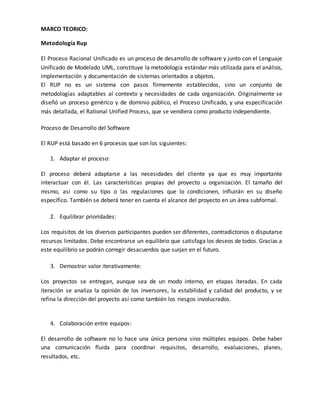 MARCO TEORICO: 
Metodología Rup 
El Proceso Racional Unificado es un proceso de desarrollo de software y junto con el Lenguaje 
Unificado de Modelado UML, constituye la metodología estándar más utilizada para el análisis, 
implementación y documentación de sistemas orientados a objetos. 
El RUP no es un sistema con pasos firmemente establecidos, sino un conjunto de 
metodologías adaptables al contexto y necesidades de cada organización. Originalmente se 
diseñó un proceso genérico y de dominio público, el Proceso Unificado, y una especificación 
más detallada, el Rational Unified Process, que se vendiera como producto independiente. 
Proceso de Desarrollo del Software 
El RUP está basado en 6 procesos que son los siguientes: 
1. Adaptar el proceso: 
El proceso deberá adaptarse a las necesidades del cliente ya que es muy importante 
interactuar con él. Las características propias del proyecto u organización. El tamaño del 
mismo, así como su tipo o las regulaciones que lo condicionen, influirán en su diseño 
específico. También se deberá tener en cuenta el alcance del proyecto en un área subformal. 
2. Equilibrar prioridades: 
Los requisitos de los diversos participantes pueden ser diferentes, contradictorios o disputarse 
recursos limitados. Debe encontrarse un equilibrio que satisfaga los deseos de todos. Gracias a 
este equilibrio se podrán corregir desacuerdos que surjan en el futuro. 
3. Demostrar valor iterativamente: 
Los proyectos se entregan, aunque sea de un modo interno, en etapas iteradas. En cada 
iteración se analiza la opinión de los inversores, la estabilidad y calidad del producto, y se 
refina la dirección del proyecto así como también los riesgos involucrados. 
4. Colaboración entre equipos: 
El desarrollo de software no lo hace una única persona sino múltiples equipos. Debe haber 
una comunicación fluida para coordinar requisitos, desarrollo, evaluaciones, planes, 
resultados, etc. 
 