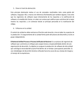 5. Elevar el nivel de abstracción: 
Este principio dominante motiva el uso de conceptos reutilizables tales como patrón del 
software, lenguajes 4GL o marcos de referencia (frameworks) por nombrar algunos. Esto evita 
que los ingenieros de software vayan directamente de los requisitos a la codificación de 
software a la medida del cliente, sin saber con certeza qué codificar para satisfacer de la mejor 
manera los requisitos y sin comenzar desde un principio pensando en la reutilización del 
código. 
6. Enfocarse en la calidad: 
El control de calidad no debe realizarse al final de cada iteración, sino en todos los aspectos de 
la producción. El aseguramiento de la calidad forma parte del proceso de desarrollo y no de un 
grupo independiente. 
El Rational Unified Process o Proceso Unificado de Racional. Es un proceso de ingeniería de 
software que suministra un enfoque para asignar tareas y responsabilidades dentro de una 
organización de desarrollo. Su objetivo es asegurar la producción de software de alta calidad 
que satisfaga la necesidad del usuario final dentro de un tiempo y presupuesto previsible. Es 
una metodología de desarrollo iterativo enfocada hacia los casos de uso, manejo de riesgos y 
el manejo de la arquitectura. 
 