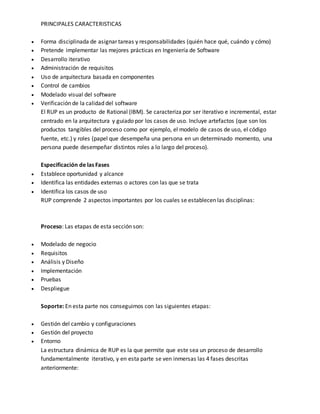 PRINCIPALES CARACTERISTICAS 
 Forma disciplinada de asignar tareas y responsabilidades (quién hace qué, cuándo y cómo) 
 Pretende implementar las mejores prácticas en Ingeniería de Software 
 Desarrollo iterativo 
 Administración de requisitos 
 Uso de arquitectura basada en componentes 
 Control de cambios 
 Modelado visual del software 
 Verificación de la calidad del software 
El RUP es un producto de Rational (IBM). Se caracteriza por ser iterativo e incremental, estar 
centrado en la arquitectura y guiado por los casos de uso. Incluye artefactos (que son los 
productos tangibles del proceso como por ejemplo, el modelo de casos de uso, el código 
fuente, etc.) y roles (papel que desempeña una persona en un determinado momento, una 
persona puede desempeñar distintos roles a lo largo del proceso). 
Especificación de las Fases 
 Establece oportunidad y alcance 
 Identifica las entidades externas o actores con las que se trata 
 Identifica los casos de uso 
RUP comprende 2 aspectos importantes por los cuales se establecen las disciplinas: 
Proceso: Las etapas de esta sección son: 
 Modelado de negocio 
 Requisitos 
 Análisis y Diseño 
 Implementación 
 Pruebas 
 Despliegue 
Soporte: En esta parte nos conseguimos con las siguientes etapas: 
 Gestión del cambio y configuraciones 
 Gestión del proyecto 
 Entorno 
La estructura dinámica de RUP es la que permite que este sea un proceso de desarrollo 
fundamentalmente iterativo, y en esta parte se ven inmersas las 4 fases descritas 
anteriormente: 
 
