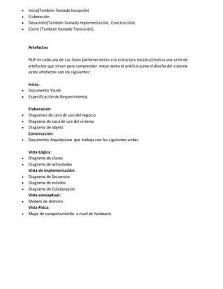  Inicio(También llamado Incepción) 
 Elaboración 
 Desarrollo(También llamado Implementación, Construcción) 
 Cierre (También llamado Transición). 
Artefactos 
RUP en cada una de sus fases (pertenecientes a la estructura estática) realiza una serie de 
artefactos que sirven para comprender mejor tanto el análisis como el diseño del sistema 
estos artefactos son los siguientes: 
Inicio: 
 Documento Visión 
 Especificación de Requerimientos 
Elaboración: 
 Diagramas de caso de uso del negocio 
 Diagrama de caso de uso del sistema 
 Diagrama de objeto 
Construcción: 
 Documento Arquitectura que trabaja con las siguientes vistas: 
Vista Lógica: 
 Diagrama de clases 
 Diagrama de actividades 
Vista de implementación: 
 Diagrama de Secuencia 
 Diagrama de estados 
 Diagrama de Colaboración 
Vista conceptual: 
 Modelo de dominio 
Vista Física: 
 Mapa de comportamiento a nivel de hardware. 
 