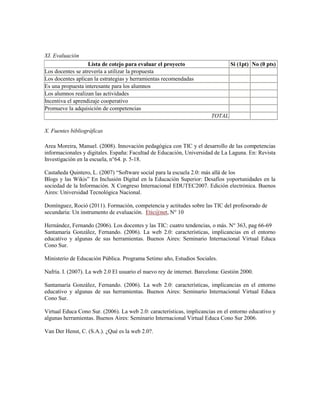 XI. Evaluación
Lista de cotejo para evaluar el proyecto Si (1pt) No (0 pts)
Los docentes se atrevería a utilizar la propuesta
Los docentes aplican la estrategias y herramientas recomendadas
Es una propuesta interesante para los alumnos
Los alumnos realizan las actividades
Incentiva el aprendizaje cooperativo
Promueve la adquisición de competencias
TOTAL
X. Fuentes bibliográficas
Area Moreira, Manuel. (2008). Innovación pedagógica con TIC y el desarrollo de las competencias
informacionales y digitales. España: Facultad de Educación, Universidad de La Laguna. En: Revista
Investigación en la escuela, n°64. p. 5-18.
Castañeda Quintero, L. (2007) “Software social para la escuela 2.0: más allá de los
Blogs y las Wikis” En Inclusión Digital en la Educación Superior: Desafíos yoportunidades en la
sociedad de la Información. X Congreso Internacional EDUTEC2007. Edición electrónica. Buenos
Aires: Universidad Tecnológica Nacional.
Domínguez, Roció (2011). Formación, competencia y actitudes sobre las TIC del profesorado de
secundaria: Un instrumento de evaluación. Etic@net, N° 10
Hernández, Fernando (2006). Los docentes y las TIC: cuatro tendencias, o más. N° 363, pag 66-69
Santamaría González, Fernando. (2006). La web 2.0: características, implicancias en el entorno
educativo y algunas de sus herramientas. Buenos Aires: Seminario Internacional Virtual Educa
Cono Sur.
Ministerio de Educación Pública. Programa Setimo año, Estudios Sociales.
Nafría. I. (2007). La web 2.0 El usuario el nuevo rey de internet. Barcelona: Gestión 2000.
Santamaría González, Fernando. (2006). La web 2.0: características, implicancias en el entorno
educativo y algunas de sus herramientas. Buenos Aires: Seminario Internacional Virtual Educa
Cono Sur.
Virtual Educa Cono Sur. (2006). La web 2.0: características, implicancias en el entorno educativo y
algunas herramientas. Buenos Aires: Seminario Internacional Virtual Educa Cono Sur 2006.
Van Der Henst, C. (S.A.). ¿Qué es la web 2.0?.
 