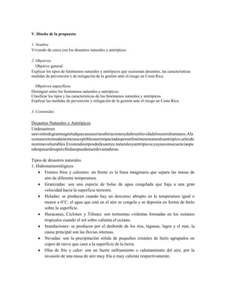 V. Diseño de la propuesta
1. Nombre
Viviendo de cerca con los desastres naturales y antrópicos
2. Objetivos
Objetivo general
Explicar los tipos de fenómenos naturales y antrópicos que ocasionan desastres, las características
medidas de prevención y de mitigación de la gestión ante el riesgo en Costa Rica.
Objetivos específicos
Distinguir entre los fenómenos naturales y antrópicos.
Clasificar los tipos y las características de los fenómenos naturales y antrópicos.
Explicar las medidas de prevención y mitigación de la gestión ante el riesgo en Costa Rica.
3. Contenidos
Desastres Naturales y Antrópicos
Undesastrees
uneventodegranmagnitudquecausaseriasalteracionesydañosenlavidadelossereshumanos.Ala
szonasextremadamentesusceptiblesaserimpactadasporunfenómenonaturaloantrópico,selesde
nominavulnerables.Existendostiposdedesastres:naturalesyantrópicos;cuyasconsecuenciaspu
edenpasardesapercibidasopuedenserdevastadoras.
Tipos de desastres naturales
1. Hidrometeorológicos
Frentes fríos y calientes: un frente es la línea imaginaria que separa las masas de
aire de diferente temperatura.
Granizadas: son una especie de bolas de agua congelada que baja a una gran
velocidad hacia la superficie terrestre.
Heladas: se producen cuando hay un descenso abrupto en la temperatura igual o
menor a 0°C, el agua que está en el aire se congela y se deposita en forma de hielo
sobre la superficie.
Huracanes, Ciclones y Tifones: son tormentas violentas formadas en los océanos
tropicales cuando el sol sobre calienta el océano.
Inundaciones: se producen por el desborde de los ríos, lagunas, lagos y el mar, la
causa principal son las lluvias intensas.
Nevadas: son la precipitación sólida de pequeños cristales de hielo agrupados en
copos de nieve que caen a la superficie de la tierra.
Olas de frío y calor: son un fuerte enfriamiento o calentamiento del aire, por la
invasión de una masa de aire muy fría o muy caliente respectivamente.
 