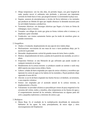 Oleaje tempestuoso: son las olas altas, de periodos largos, con gran longitud de
onda, pueden mover el sedimento más profundo, y provocan una importante
corriente de fondo hacia el mar, que progresivamente va erosionando la playa seca
Sequías: ausencia de precipitaciones o niveles de lluvia inferiores a los normales
que producen un faltante de agua que impide abastecer la demanda necesaria para
las actividades humanas y productivas.
Tormentas eléctricas: son descargas eléctricas que llegan a la tierra en forma de
relámpagos, rayos y truenos.
Tornados: son ráfagas de viento que giran en forma violenta sobre sí mismas y se
desplazan a gran velocidad.
Vendavales: son vientos sumamente fuertes que ha modo de remolinos giran en
grandes extensiones.
2. Geográficos
Aludes o Avalancha: desplazamiento de una capa de nieve ladera abajo.
Deslizamiento: movimiento de una masa de roca o tierra pendiente abajo, por la
acción de la gravedad.
Derrumbe: desplazamiento vertical de grandes masas de tierra, barro o piedra.
Deslave: desprendimiento de tierra y piedras de la pared de una montaña, un cerro o
altura.
Erupciones límnicas: es una liberación de gas asfixiante que puede suceder en
cualquier momento en un lago.
Hundimientos de la corteza terrestre: se producen cuando un sustrato o suelo muy
débil soporta una masa rocosa sólida y fuerte.
Lahares: coladas de barro originadas por capas de ceniza volcánica y escombros que
taponean los cursos de agua en las laderas de las montañas y fluyen pendiente abajo
siguiendo el curso del río.
Aluvión: es un río de barro originado tras fuertes lluvias o el deshielo, un terremoto,
o una erupción volcánica.
Sismos: son originados por el acomodo natural de la corteza terrestre, su
desplazamiento y fricción.
Vulcanismo: la actividad volcánica es precedida por sismos de poca magnitud en las
cercanías del volcán, ruidos y retumbos, altas temperaturas en las fuentes de agua y
el comportamiento anormal de los animales, deformaciones en algunas parte del
cerro y pequeñas explosiones y emisiones de ceniza y gas.
3. Biológicos
Marea Roja: Es el resultado de la multiplicación desorbitada de minúsculos
habitantes de las aguas. Se trata, principalmente, de micro algas y otros
microorganismos del fitoplancton
 