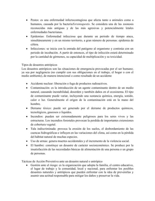 Pestes: es una enfermedad infectocontagiosa que afecta tanto a animales como a
humanos, causada por la bacteriaYersiniapestis. Se considera una de las zoonosis
reconocidas más antiguas y de las más agresivas y potencialmente letales
enfermedades bacterianas.
Epidemias: Enfermedad infecciosa que durante un periodo de tiempo ataca,
simultáneamente y en un mismo territorio, a gran número de personas: epidemia de
cólera.
Infecciones: se inicia con la entrada del patógeno al organismo y continúa con un
periodo de incubación. A partir de entonces, el tipo de infección estará determinado
por la cantidad de gérmenes, su capacidad de multiplicación y su toxicidad.
Tipos de desastres antrópicos
Los desastres antrópicos son las situaciones de emergencia provocadas por el ser humano;
ya sea por negligencia (no cumplir con sus obligaciones en el trabajo, el hogar o con el
medio ambiente), de manera intencional o como resultado de un accidente
Accidente nuclear: liberación o fuga de productos radioactivos.
Contaminación: es la introducción de un agente contaminante dentro de un medio
natural, causando inestabilidad, desorden y también daños en el ecosistema. El tipo
de contaminante puede variar, incluyendo una sustancia química, energía, sonido,
calor o luz. Generalmente el origen de la contaminación está en la mano del
hombre.
Derrame tóxico: puede ser generado por el derrame de productos químicos,
tecnológicos, gaseosos o líquidos.
Incendios: pueden ser extremadamente peligrosos para los seres vivos y las
estructuras. Los incendios forestales provocan la perdida de importantes extensiones
de cobertura vegetal.
Tala indiscriminada: provoca la erosión de los suelos, el desbordamiento de las
cuencas hidrográficas e influyen en las variaciones del clima, así como en la pérdida
del hábitat natural de muchas especies.
Uso de armas: genera muertes accidentales y el incremento de la violencia social.
El hambre: constituye un desastre de carácter socioeconómico. Se produce por la
insatisfacción de las necesidades básicas de alimentación de una persona o un grupo
de personas.
Tácticas de Acción Preventiva ante un desastre natural o antrópico
Gestión ante el riesgo: es la organización que adopta la familia, el centro educativo,
el lugar de trabajo y la comunidad, local y nacional, para enfrentar los posibles
desastres naturales y antrópicos que pueden enfrentar con la idea de prevenirlas y
asumir una actitud responsable para mitigar los daños y preservar la vida.
 