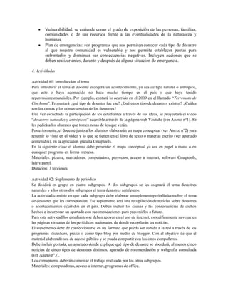 Vulnerabilidad: se entiende como el grado de exposición de las personas, familias,
comunidades o de sus recursos frente a las eventualidades de la naturaleza y
humanas.
Plan de emergencias: son programas que nos permiten conocer cada tipo de desastre
al que nuestra comunidad es vulnerable y nos permite establecer pautas para
enfrentarlos y disminuir sus consecuencias negativas. Incluyen acciones que se
deben realizar antes, durante y después de alguna situación de emergencia.
4. Actividades
Actividad #1: Introducción al tema
Para introducir el tema el docente escogerá un acontecimiento, ya sea de tipo natural o antrópico,
que este o haya acontecido no hace mucho tiempo en el país o que haya tenido
repercusionesmundiales. Por ejemplo, contará lo ocurrido en el 2009 en el llamado “Terremoto de
Cinchona”. Preguntará ¿qué tipo de desastre fue ese? ¿Qué otros tipo de desastres existen? ¿Cuáles
son las causas y las consecuencias de los desastres?
Una vez escuchada la participación de los estudiantes a través de sus ideas, se proyectará el video
“desastres naturales y antrópicos” accesible a través de la página web Youtube (ver Anexo n°1). Se
les pedirá a los alumnos que tomen notas de los que verán.
Posteriormente, el docente junto a los alumnos elaborarán un mapa conceptual (ver Anexo n°2) para
resumir lo visto en el video y lo que se tienen en el libro de texto o material escrito (ver apartado
contenidos), en la aplicación gratuita Cmaptools.
En la siguiente clase el alumno debe presentar el mapa conceptual ya sea en papel a mano o en
cualquier programa en forma impresa.
Materiales: pizarra, marcadores, computadora, proyectos, acceso a internet, software Cmaptools,
laíz y papel.
Duración: 3 lecciones
Actividad #2: Suplemento de periódico
Se dividirá en grupo en cuatro subgrupos. A dos subgrupos se les asignará el tema desastres
naturales y a los otros dos subgrupos el tema desastres antrópicos.
La actividad consiste en que cada subgrupo debe elaborar unsuplementoperiodísticossobre el tema
de desastres que les corresponden. Ese suplemento será una recopilación de noticias sobre desastres
o acontecimientos ocurridos en el país. Deben incluir las causas y las consecuencias de dichos
hechos e incorporar un apartado con recomendaciones para prevenirlos a futuro.
Para esta actividad los estudiantes se deben apoyar en el uso de internet, específicamente navegar en
las páginas virtuales de los periódicos nacionales, de donde recopilarán las noticias.
El suplemento debe de confeccionarse en un formato que pueda ser subido a la red a través de los
programas slideshare, prezzi o como tipo blog por medio de blogger. Con el objetivo de que el
material elaborado sea de acceso público y se pueda compartir con los otros compañeros.
Debe incluir portada, un apartado donde explique qué tipo de desastre se abordará, al menos cinco
noticias de cinco tipos de desastres distintos, apartado de recomendación y webgrafía consultada
(ver Anexo n°3).
Los comapñeros deberán comentar el trabajo realizado por los otros subgrupos.
Materiales: computadoras, acceso a internet, programas de office.
 