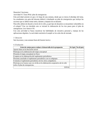 Duración:3 lecciones
Actividad #3: Tarea Wiki: plan de emergencias
Esta actividad consiste en que a lo largo de una semana, desde que se inicia el abordaje del tema,
los estudiantes con guía del docente deberá ir diseñando un plan de emergencias que incluya las
acciones que se deben tomar antes, durante y después de un desastre.
Para ellos deben de discutir a través de la wiki ¿a qué tipo de desastres se encuentran vulnerables en
el colegio? Una vez decidido esto se iniciará la elaboración de los tres pasos para el plan de
emergencias. (ver Anexo n°4)
Con esta actividad se busca incentivar las habilidades de iniciativa personal y manejo de las
aplicaciones digitales. La actividad concluirá al cumplir se los ocho día de iniciada.
5. Duración
Seis lecciones y una semana fuera del horario lectivo
6. Evaluación
Lista de cotejo para evaluar el desarrollo de la propuesta Si (1pt) No (0 pts)
Aporta ideas en la discusión inicial
Participa en la elaboración del mapa conceptual
Presenta el mapa conceptual en físico
Coopera en la elaboración del suplemento periodístico.
Presenta concluido el suplemento periodístico con su subgrupo.
Comenta el suplemento periodístico de los otros compañeros.
Participa en al menos una vez al día en la elaboración cooperativa de la wiki
sobre el plan de emergencias.
TOTAL
 