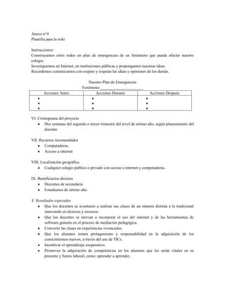 Anexo n°4
Plantilla para la wiki
Instrucciones:
Construyamos entre todos un plan de emergencias de un fenómeno que pueda afectar nuestro
colegio.
Investiguemos en Internet, en instituciones públicas y propongamos nuestras ideas.
Recordemos comunicarnos con respeto y respetar las ideas y opiniones de los demás.
Nuestro Plan de Emergencias
Fenómeno:_____________________
Acciones Antes Acciones Durante Acciones Después
VI. Cronograma del proyecto
Dos semanas del segundo o tercer trimestre del nivel de sétimo año, según planeamiento del
docente.
VII. Recursos recomendados
Computadoras
Acceso a internet
VIII. Localización geográfica
Cualquier colegio público o privado con acceso a internet y computadoras.
IX. Beneficiarios directos
Docentes de secundaria
Estudiantes de sétimo año.
X. Resultados esperados
Que los docentes se aventuren a realizar sus clases de un manera distinta a la tradicional
innovando en técnicas y recursos.
Que los docentes se atrevan a incorporar el uso del internet y de las herramientas de
software gratuito en el proceso de mediación pedagógica.
Convertir las clases en experiencias vivenciales.
Que los alumnos tomen protagonismo y responsabilidad en la adquisición de los
conocimientos nuevos, a través del uso de TICs.
Incentivar el aprendizaje cooperativo.
Promover la adquisición de competencias en los alumnos que les serán vitales en su
presente y futuro laboral, como: aprender a aprender,
 