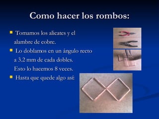 Como hacer los rombos: Tomamos los alicates y el alambre de cobre. Lo doblamos en un ángulo recto  a 3.2 mm de cada dobles. Esto lo hacemos 8 veces. Hasta que quede algo así: 