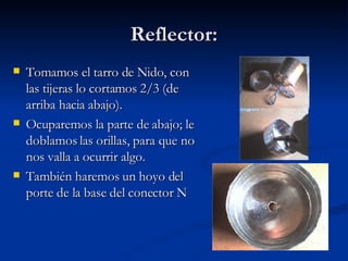 Reflector: Tomamos el tarro de Nido, con las tijeras lo cortamos 2/3 (de arriba hacia abajo).  Ocuparemos la parte de abajo; le doblamos las orillas, para que no nos valla a ocurrir algo. También haremos un hoyo del porte de la base del conector N 