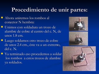 Procedimiento de unir partes: Ahora uniremos los rombos al conector N hembra: Unimos con soldadura un trozo de alambre de cobre al centro del c. N, de unos 1.8 cm.  Luego soldamos otro trozo de cobre de unos 2.4 cm., éste va a un extremo, del c. N. Ya terminado eso procedemos a soldar  los rombos  a estos trozos de alambre ya soldados. 
