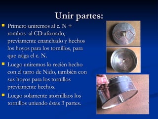 Unir partes: Primero uniremos al c. N + rombos  al CD aforrado, previamente enanchado y hechos los hoyos para los tornillos, para que caiga el c. N. Luego uniremos lo recién hecho con el tarro de Nido, también con sus hoyos para los tornillos previamente hechos. Luego solamente atornillaos los tornillos uniendo éstas 3 partes. 