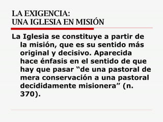 LA EXIGENCIA:  UNA IGLESIA EN MISIÓN La Iglesia se constituye a partir de la misión, que es su sentido más original y decisivo. Aparecida hace énfasis en el sentido de que hay que pasar “de una pastoral de mera conservación a una pastoral decididamente misionera” (n. 370). 