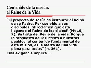Contenido de la misión:  el Reino de la Vida “ El proyecto de Jesús es instaurar el Reino de su Padre. Por eso pide a sus discípulos: ‘¡Proclamen que está llegando el Reino de los cielos!’ (Mt 10, 7). Se trata del Reino de la vida. Porque la propuesta de Jesucristo a nuestros pueblos, el contenido fundamental de esta misión, es la oferta de una vida plena para todos” (n. 361).  Esta exigencia implica … 