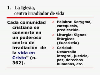 La Iglesia,  centro irradiador de vida  Cada comunidad cristiana se convierte en un poderoso centro de irradiación  de la  vida en Cristo ” (n. 362).  Palabra: Kerygma, catequesis, predicación. Liturgia: Signos litúrgicos (Eucaristía) Caridad: Desarrollo integral, justicia, paz, derechos humanos, etc. 