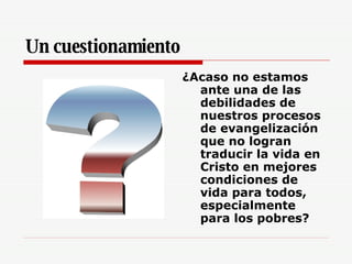 Un cuestionamiento ¿Acaso no estamos ante una de las debilidades de nuestros procesos de evangelización que no logran traducir la vida en Cristo en mejores condiciones de vida para todos, especialmente para los pobres? 
