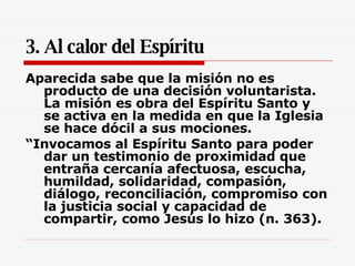 3. Al calor del Espíritu Aparecida sabe que la misión no es producto de una decisión voluntarista. La misión es obra del Espíritu Santo y se activa en la medida en que la Iglesia se hace dócil a sus mociones.  “ Invocamos al Espíritu Santo para poder dar un testimonio de proximidad que entraña cercanía afectuosa, escucha, humildad, solidaridad, compasión, diálogo, reconciliación, compromiso con la justicia social y capacidad de compartir, como Jesús lo hizo (n. 363).   