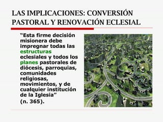 LAS IMPLICACIONES: CONVERSIÓN PASTORAL Y RENOVACIÓN ECLESIAL   “ Esta firme decisión misionera debe impregnar todas las  estructuras  eclesiales y todos los  planes  pastorales de diócesis, parroquias, comunidades religiosas, movimientos, y de cualquier institución de la Iglesia”  (n. 365).   