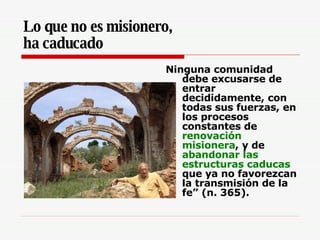 Lo que no es misionero,  ha caducado Ninguna comunidad debe excusarse de entrar decididamente, con todas sus fuerzas, en los procesos constantes de  renovación misionera , y de  abandonar las estructuras caducas  que ya no favorezcan la transmisión de la fe” (n. 365).  