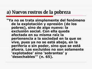 a) Nuevos rostros de la pobreza “ Ya no se trata simplemente del fenómeno de la explotación y opresión (de los pobres), sino de algo nuevo: la exclusión social. Con ella queda afectada en su misma raíz la pertenencia a la sociedad en la que se vive, pues ya no se está abajo, en la periferia o sin poder, sino que se está afuera. Los excluidos no son solamente ‘explotados’ sino ‘sobrantes’ y ‘desechables’” (n. 65).   