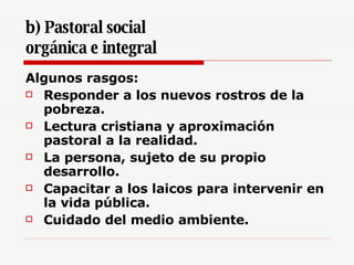 b) Pastoral social  orgánica e integral   Algunos rasgos:  Responder a los nuevos rostros de la pobreza. Lectura cristiana y aproximación pastoral a la realidad. La persona, sujeto de su propio desarrollo. Capacitar a los laicos para intervenir en la vida pública. Cuidado del medio ambiente. 