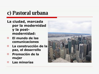 c) Pastoral urbana La ciudad, marcada por la modernidad y la post-modernidad: El mundo de las comunicaciones La construcción de la paz, el desarrollo Promoción de la mujer Las minorías 