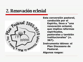 2. Renovación eclesial Esta conversión pastoral, conducida por el Espíritu, lleva a “una renovación eclesial, que implica reformas espirituales, pastorales y también institucionales” (n. 367).   Instrumento idóneo: el Plan Diocesano de Pastoral. Algunos rasgos: 