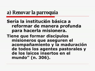 a) Renovar la parroquia Sería la institución básica a reformar de manera profunda para hacerla misionera. Tiene que formar discípulos misioneros que aseguren el acompañamiento y la maduración de todos los agentes pastorales y de los laicos insertos en el mundo” (n. 306). 
