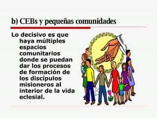 b) CEBs y pequeñas comunidades Lo decisivo es que haya múltiples espacios comunitarios donde se puedan dar los procesos de formación de los discípulos misioneros al interior de la vida eclesial. 