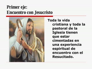 Primer eje:  Encuentro con Jesucristo   Toda la vida cristiana y toda la pastoral de la Iglesia tienen que estar cimentadas en una experiencia espiritual de encuentro con el Resucitado.   