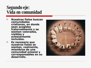 Segundo eje: Vida en comunidad Nuestros fieles buscan comunidades cristianas, en donde sean acogidos fraternalmente y se sientan valorados, visibles y eclesialmente incluidos.  Es necesario que nuestros fieles se sientan, realmente, miembros de una comunidad eclesial y corresponsables en su desarrollo.  