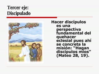 Tercer eje:  Discipulado   Hacer discípulos es una perspectiva fundamental del quehacer eclesial pues ahí se concreta la misión: “Hagan discípulos míos” (Mateo 28, 19).   
