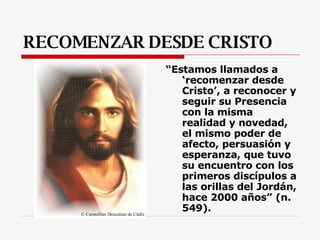 RECOMENZAR DESDE CRISTO “ Estamos llamados a ‘recomenzar desde Cristo’, a reconocer y seguir su Presencia con la misma realidad y novedad, el mismo poder de afecto, persuasión y esperanza, que tuvo su encuentro con los primeros discípulos a las orillas del Jordán, hace 2000 años” (n. 549). 