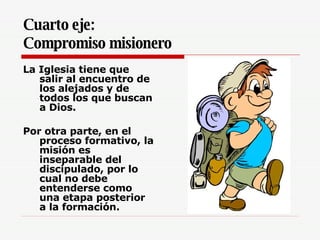 Cuarto eje:  Compromiso misionero   La Iglesia tiene que salir al encuentro de los alejados y de todos los que buscan a Dios.  Por otra parte, en el proceso formativo, la misión es inseparable del discipulado, por lo cual no debe entenderse como una etapa posterior a la formación.  