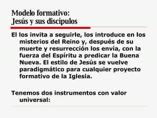 Modelo formativo:  Jesús y sus discípulos El los invita a seguirle, los introduce en los misterios del Reino y, después de su muerte y resurrección los envía, con la fuerza del Espíritu a predicar la Buena Nueva. El estilo de Jesús se vuelve paradigmático para cualquier proyecto formativo de la Iglesia.   Tenemos dos instrumentos con valor universal: 