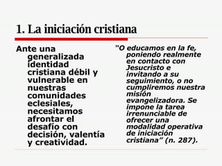 1. La iniciación cristiana Ante una generalizada identidad cristiana débil y vulnerable en nuestras comunidades eclesiales, necesitamos afrontar el desafío con decisión, valentía y creatividad.   “ O educamos en la fe, poniendo realmente en contacto con Jesucristo e invitando a su seguimiento, o no cumpliremos nuestra misión evangelizadora. Se impone la tarea irrenunciable de ofrecer una modalidad operativa de iniciación cristiana” (n. 287).   