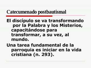 Catecumenado postbautismal El discípulo se va transformando  por la Palabra y los Misterios, capacitándose para transformar, a su vez, al mundo.  Una tarea fundamental de la parroquia es iniciar en la vida cristiana (n. 293).  