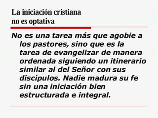La iniciación cristiana  no es optativa   No es una tarea más que agobie a los pastores, sino que es la tarea de evangelizar de manera ordenada siguiendo un itinerario similar al del Señor con sus discípulos. Nadie madura su fe sin una iniciación bien estructurada e integral.   