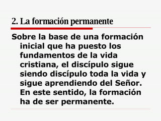2. La formación permanente Sobre la base de una formación inicial que ha puesto los fundamentos de la vida cristiana, el discípulo sigue siendo discípulo toda la vida y sigue aprendiendo del Señor. En este sentido, la formación ha de ser permanente.  