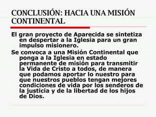 CONCLUSIÓN: HACIA UNA MISIÓN CONTINENTAL El gran proyecto de Aparecida se sintetiza en despertar a la Iglesia para un gran impulso misionero.  Se convoca a una Misión Continental que ponga a la Iglesia en estado permanente de misión para transmitir la Vida de Cristo a todos, de manera que podamos aportar lo nuestro para que nuestros pueblos tengan mejores condiciones de vida por los senderos de la justicia y de la libertad de los hijos de Dios. 