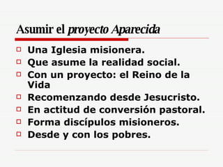 Asumir el  proyecto Aparecida Una Iglesia misionera. Que asume la realidad social. Con un proyecto: el Reino de la Vida Recomenzando desde Jesucristo. En actitud de conversión pastoral. Forma discípulos misioneros. Desde y con los pobres. 